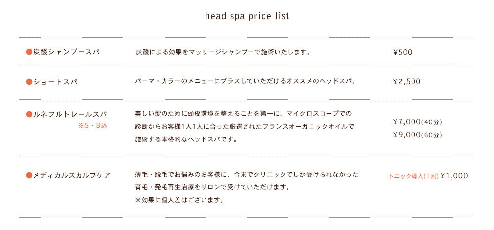 ●炭酸シャンプースパ 炭酸による効果をマッサージシャンプーで施術いたします。\500　●ショートスパ　パーマ・カラーのメニューにプラスしていただけるオススメのヘッドスパ。\2,000　●ヘッドスパ。\7,000・9,000　●ルネフルトレールスパ　美しい髪のために頭皮環境を整えることを第一に、マイクロスコープでの
診断からお客様1人1人に合った厳選されたフランスオーガニックオイルで施術する本格的なヘッドスパです。\6,000(40分)　\8,000(60分)　●メディカルスカルプケア　薄毛・脱毛でお悩みのお客様に、今までクリニックでしか受けられなかった育毛・発毛再生治療をサロンで受けていただけます。※効果に個人差はございます。トニック導入(1回) \1,000　3ヶ月集中コース \45,000
(トニック2本・チケット15枚込)