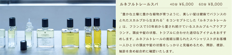 ルネフルトレールスパ　40分 &yen;6,000 60分 &yen;8,000　“豊かな土壌に豊かな植物が育つように、美しい髪は健康でバランスのとれたスカルプから生まれる”をコンセプトにした「ルネフルトレール」は、フランスで50年前から愛され続けているスカルプ＆ヘアケアブランド。頭皮や髪の状態、トラブルに合わせた適切なアイテムをおすすめします。ルネフルトレールの施術は限られたスペシャリストがお客様一人ひとりの頭皮や髪の状態をしっかりと見極めるため、問診、視診、触診を含め総合的に確認いたします。
Dr.Scalp 薄毛や抜け毛という頭皮の悩みを改善するために開発された、業界初のハイスペック、ハイパワーのスカルプマシンです。。医療器具やエステ業界で採用されている「針を使わずに肌深部へ高分子成分を届ける」という技術に着目。髪と頭皮のための機能を追求し、美容室で安心して体験できる完全プロ仕様のマシンです。専用スカルプ美容液との組み合わせによるご使用で、最大限の効果を引き出します。